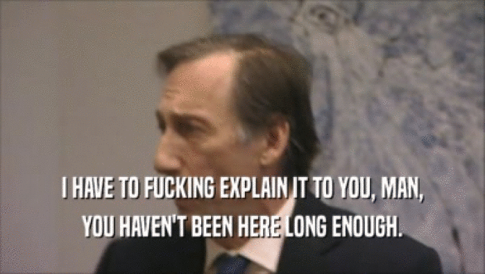 I HAVE TO FUCKING EXPLAIN IT TO YOU, MAN, YOU HAVEN'T BEEN HERE LONG ENOUGH. 