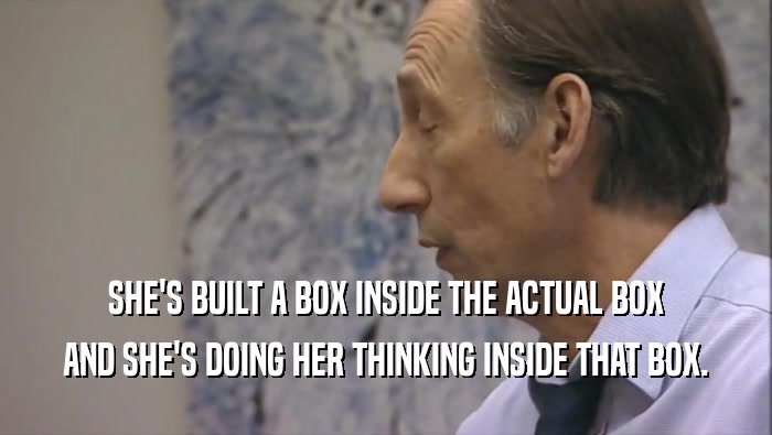 SHE'S BUILT A BOX INSIDE THE ACTUAL BOX AND SHE'S DOING HER THINKING INSIDE THAT BOX. 