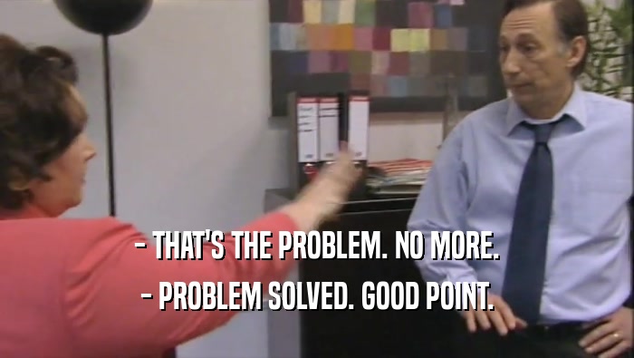 - THAT'S THE PROBLEM. NO MORE.
 - PROBLEM SOLVED. GOOD POINT.
 