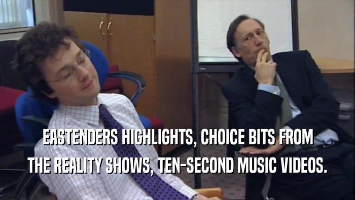 EASTENDERS HIGHLIGHTS, CHOICE BITS FROM THE REALITY SHOWS, TEN-SECOND MUSIC VIDEOS. 