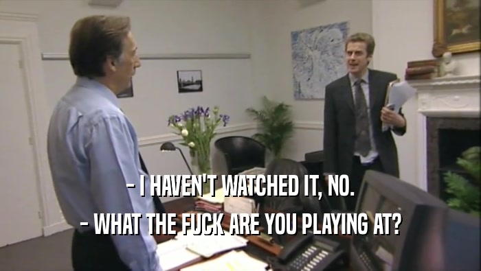 - I HAVEN'T WATCHED IT, NO. - WHAT THE FUCK ARE YOU PLAYING AT? 