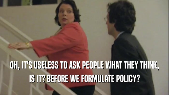 OH, IT'S USELESS TO ASK PEOPLE WHAT THEY THINK, IS IT? BEFORE WE FORMULATE POLICY? 