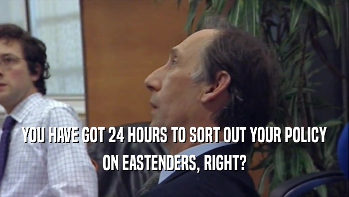 YOU HAVE GOT 24 HOURS TO SORT OUT YOUR POLICY ON EASTENDERS, RIGHT? 