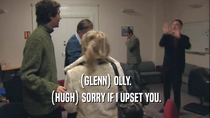 (GLENN) OLLY. (HUGH) SORRY IF I UPSET YOU. 