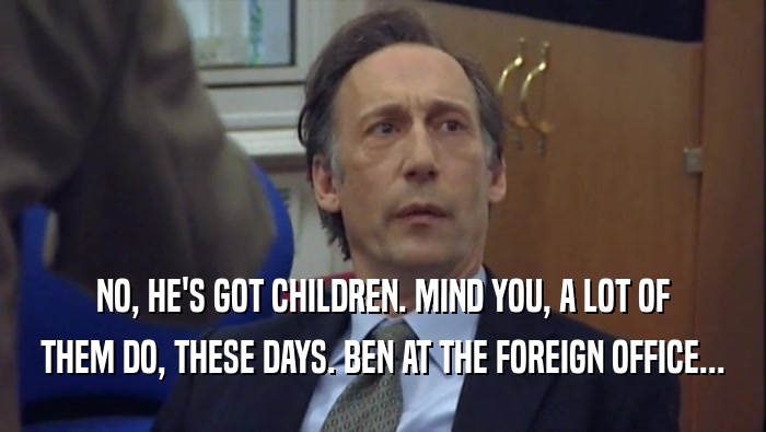 NO, HE'S GOT CHILDREN. MIND YOU, A LOT OF THEM DO, THESE DAYS. BEN AT THE FOREIGN OFFICE... 