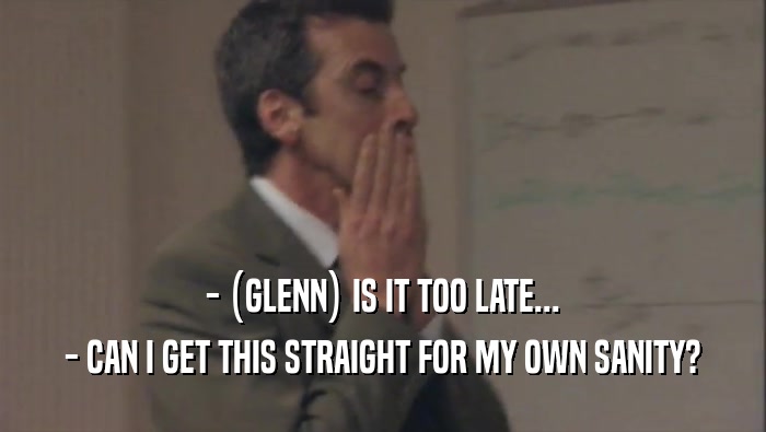 - (GLENN) IS IT TOO LATE... - CAN I GET THIS STRAIGHT FOR MY OWN SANITY? 
