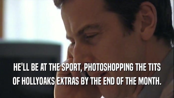 HE'LL BE AT THE SPORT, PHOTOSHOPPING THE TITS
 OF HOLLYOAKS EXTRAS BY THE END OF THE MONTH.
 
