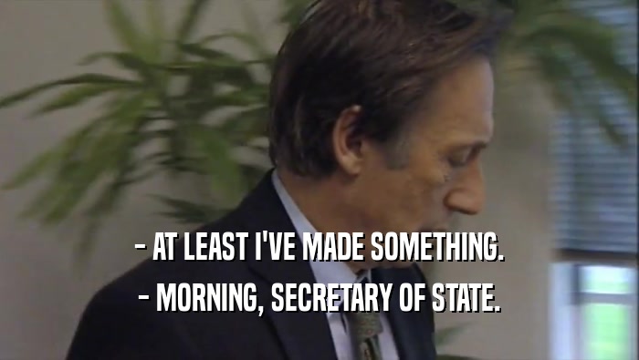 - AT LEAST I'VE MADE SOMETHING.
 - MORNING, SECRETARY OF STATE.
 