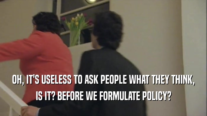 OH, IT'S USELESS TO ASK PEOPLE WHAT THEY THINK, IS IT? BEFORE WE FORMULATE POLICY? 