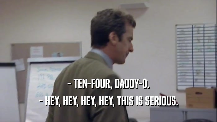 - TEN-FOUR, DADDY-O. - HEY, HEY, HEY, HEY, THIS IS SERIOUS. 