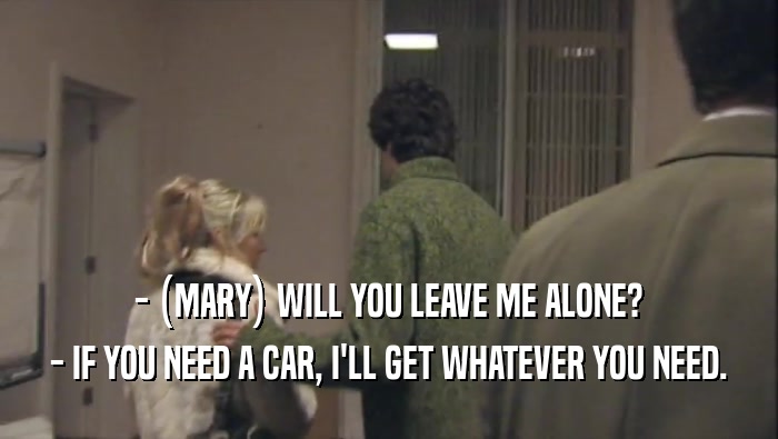 - (MARY) WILL YOU LEAVE ME ALONE? - IF YOU NEED A CAR, I'LL GET WHATEVER YOU NEED. 