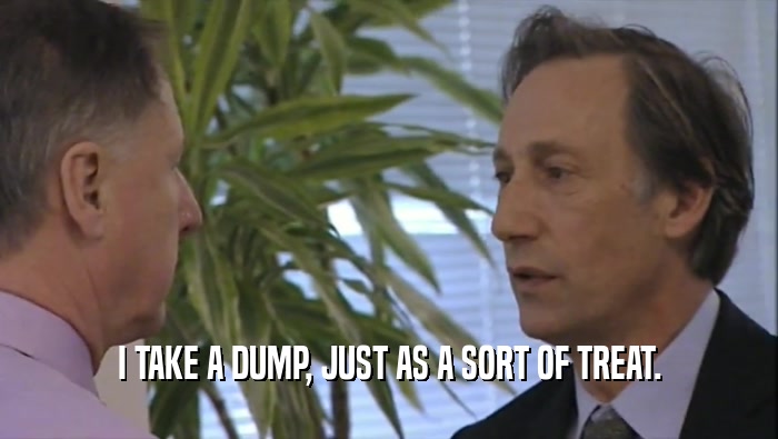I TAKE A DUMP, JUST AS A SORT OF TREAT.  