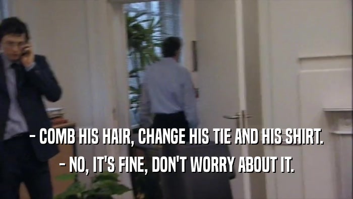 - COMB HIS HAIR, CHANGE HIS TIE AND HIS SHIRT. - NO, IT'S FINE, DON'T WORRY ABOUT IT. 