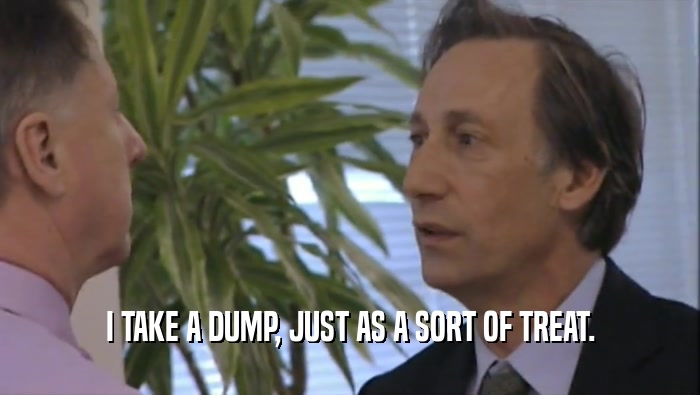 I TAKE A DUMP, JUST AS A SORT OF TREAT.  