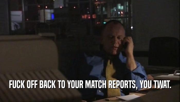 FUCK OFF BACK TO YOUR MATCH REPORTS, YOU TWAT.
  
