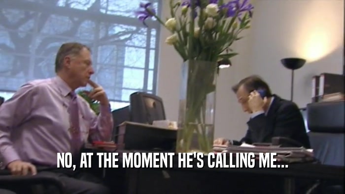 NO, AT THE MOMENT HE'S CALLING ME...  
