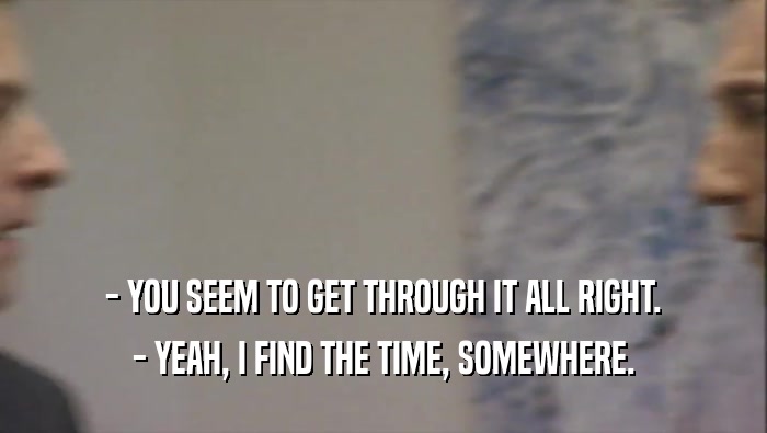 - YOU SEEM TO GET THROUGH IT ALL RIGHT. - YEAH, I FIND THE TIME, SOMEWHERE. 
