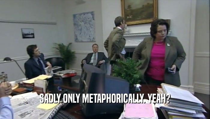 SADLY ONLY METAPHORICALLY. YEAH?  