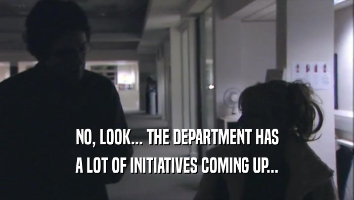 NO, LOOK... THE DEPARTMENT HAS A LOT OF INITIATIVES COMING UP... 