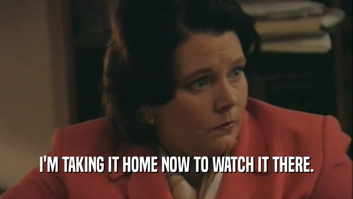 I'M TAKING IT HOME NOW TO WATCH IT THERE.  