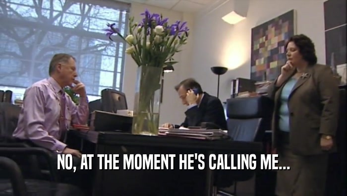 NO, AT THE MOMENT HE'S CALLING ME...  