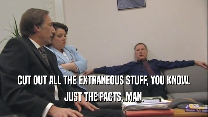 CUT OUT ALL THE EXTRANEOUS STUFF, YOU KNOW. JUST THE FACTS, MAN. 