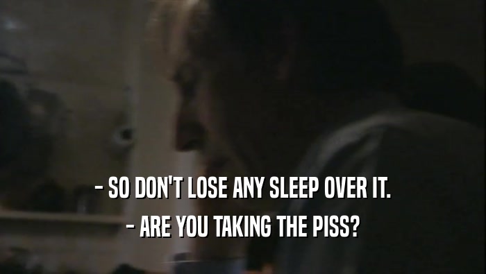 - SO DON'T LOSE ANY SLEEP OVER IT. - ARE YOU TAKING THE PISS? 