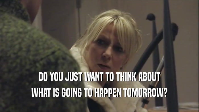 DO YOU JUST WANT TO THINK ABOUT WHAT IS GOING TO HAPPEN TOMORROW? 