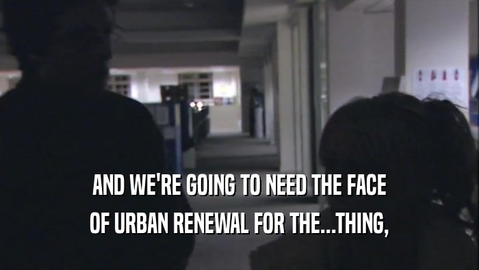 AND WE'RE GOING TO NEED THE FACE OF URBAN RENEWAL FOR THE...THING, 