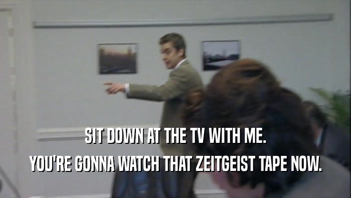 SIT DOWN AT THE TV WITH ME.
 YOU'RE GONNA WATCH THAT ZEITGEIST TAPE NOW.
 