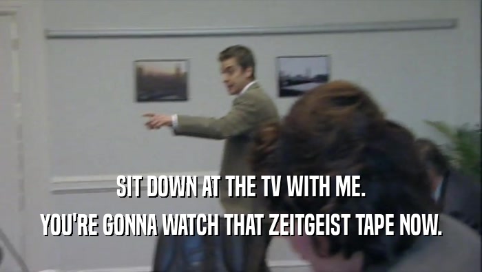 SIT DOWN AT THE TV WITH ME. YOU'RE GONNA WATCH THAT ZEITGEIST TAPE NOW. 