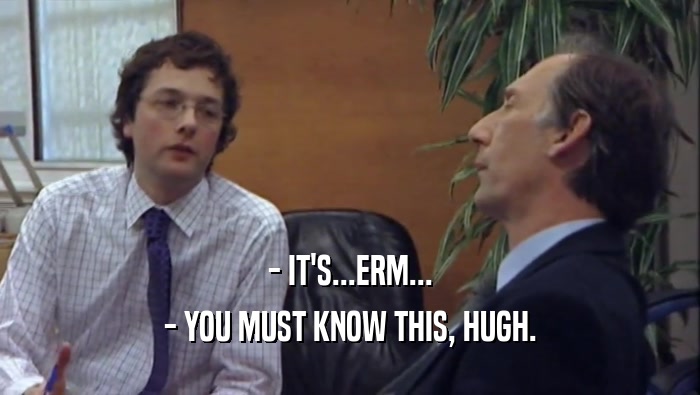 - IT'S...ERM... - YOU MUST KNOW THIS, HUGH. 
