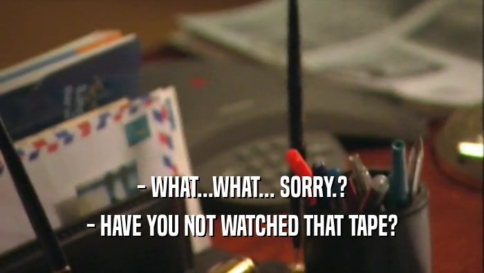 - WHAT...WHAT... SORRY.? - HAVE YOU NOT WATCHED THAT TAPE? 