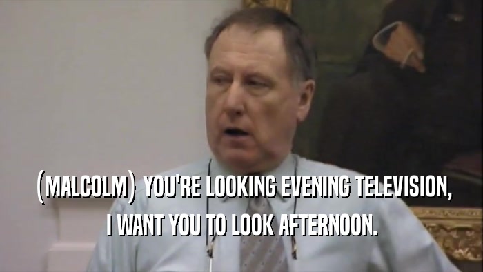 (MALCOLM) YOU'RE LOOKING EVENING TELEVISION, I WANT YOU TO LOOK AFTERNOON. 