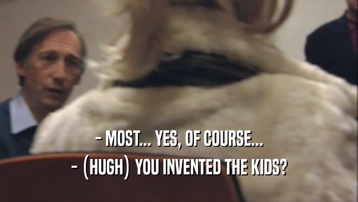 - MOST... YES, OF COURSE...
 - (HUGH) YOU INVENTED THE KIDS?
 