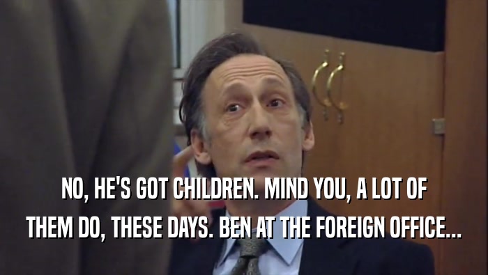NO, HE'S GOT CHILDREN. MIND YOU, A LOT OF THEM DO, THESE DAYS. BEN AT THE FOREIGN OFFICE... 