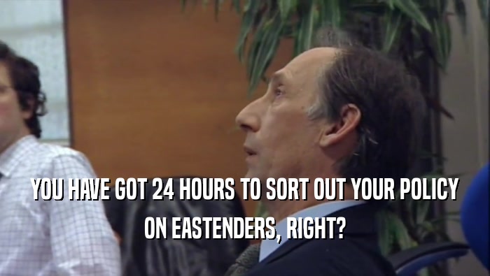 YOU HAVE GOT 24 HOURS TO SORT OUT YOUR POLICY ON EASTENDERS, RIGHT? 