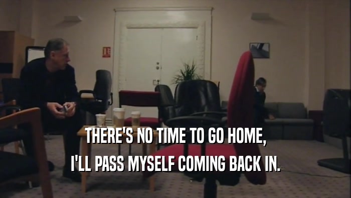 THERE'S NO TIME TO GO HOME, I'LL PASS MYSELF COMING BACK IN. 
