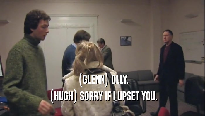 (GLENN) OLLY. (HUGH) SORRY IF I UPSET YOU. 