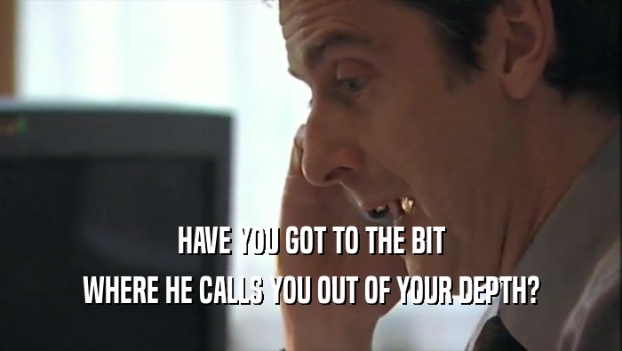 HAVE YOU GOT TO THE BIT WHERE HE CALLS YOU OUT OF YOUR DEPTH? 