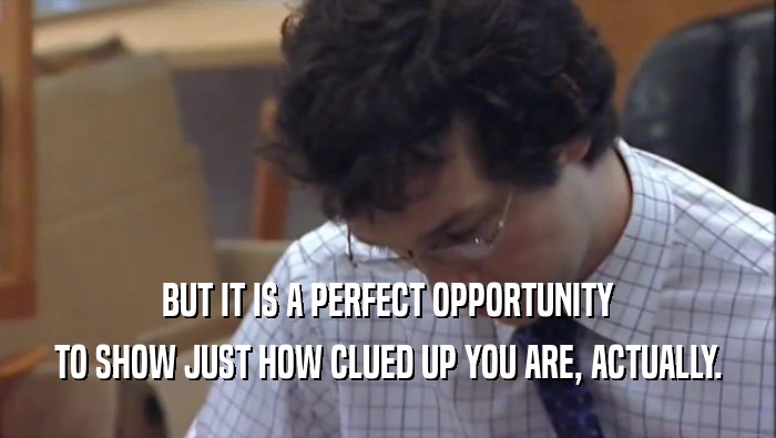 BUT IT IS A PERFECT OPPORTUNITY TO SHOW JUST HOW CLUED UP YOU ARE, ACTUALLY. 