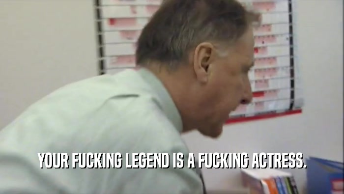 YOUR FUCKING LEGEND IS A FUCKING ACTRESS.  