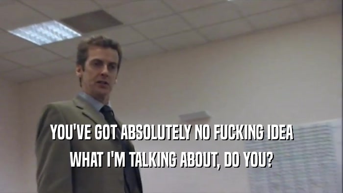 YOU'VE GOT ABSOLUTELY NO FUCKING IDEA WHAT I'M TALKING ABOUT, DO YOU? 