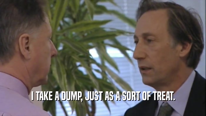 I TAKE A DUMP, JUST AS A SORT OF TREAT.  