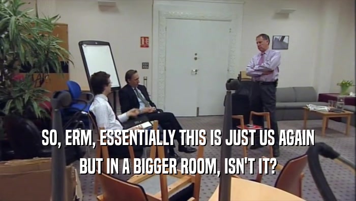 SO, ERM, ESSENTIALLY THIS IS JUST US AGAIN BUT IN A BIGGER ROOM, ISN'T IT? 