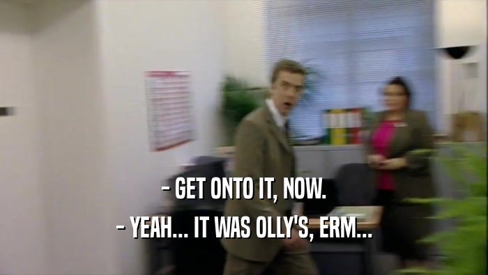 - GET ONTO IT, NOW. - YEAH... IT WAS OLLY'S, ERM... 