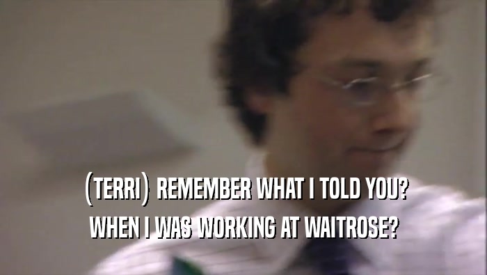 (TERRI) REMEMBER WHAT I TOLD YOU? WHEN I WAS WORKING AT WAITROSE? 