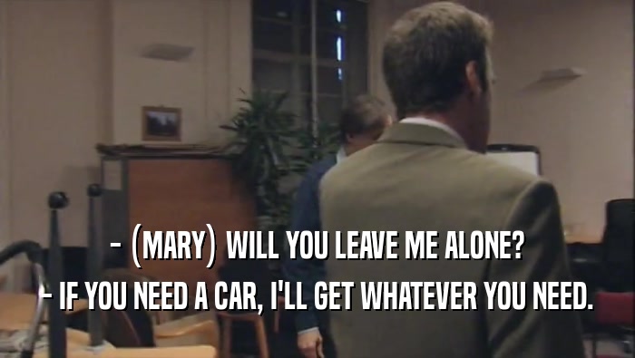 - (MARY) WILL YOU LEAVE ME ALONE? - IF YOU NEED A CAR, I'LL GET WHATEVER YOU NEED. 