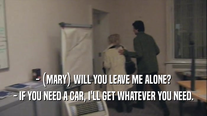 - (MARY) WILL YOU LEAVE ME ALONE? - IF YOU NEED A CAR, I'LL GET WHATEVER YOU NEED. 
