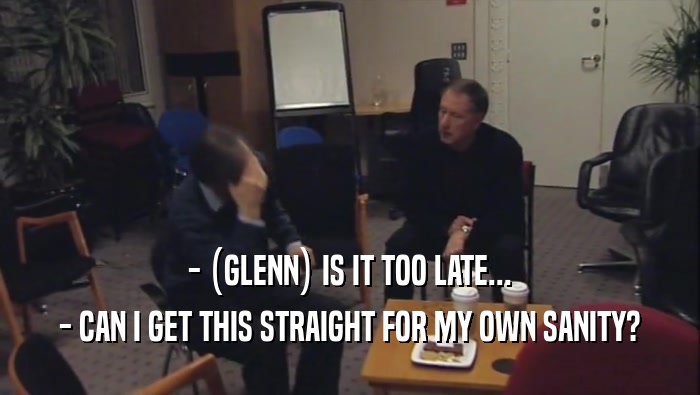 - (GLENN) IS IT TOO LATE... - CAN I GET THIS STRAIGHT FOR MY OWN SANITY? 